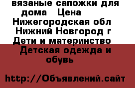 вязаные сапожки для дома › Цена ­ 150 - Нижегородская обл., Нижний Новгород г. Дети и материнство » Детская одежда и обувь   